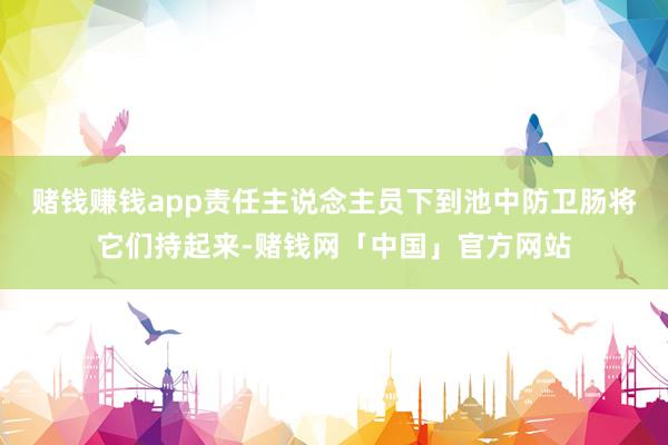 赌钱赚钱app责任主说念主员下到池中防卫肠将它们持起来-赌钱网「中国」官方网站