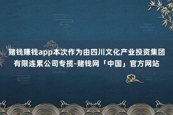赌钱赚钱app本次作为由四川文化产业投资集团有限连累公司专揽-赌钱网「中国」官方网站