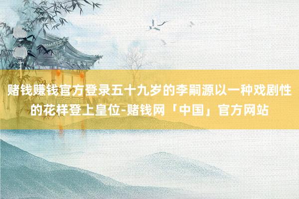 赌钱赚钱官方登录五十九岁的李嗣源以一种戏剧性的花样登上皇位-赌钱网「中国」官方网站