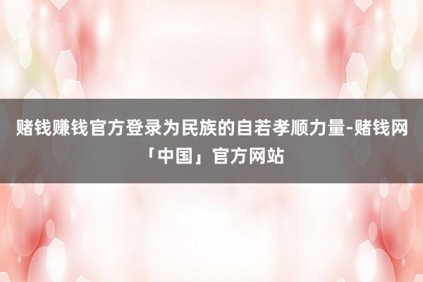 赌钱赚钱官方登录为民族的自若孝顺力量-赌钱网「中国」官方网站