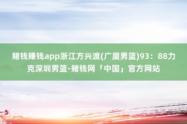 赌钱赚钱app浙江方兴渡(广厦男篮)93：88力克深圳男篮-赌钱网「中国」官方网站