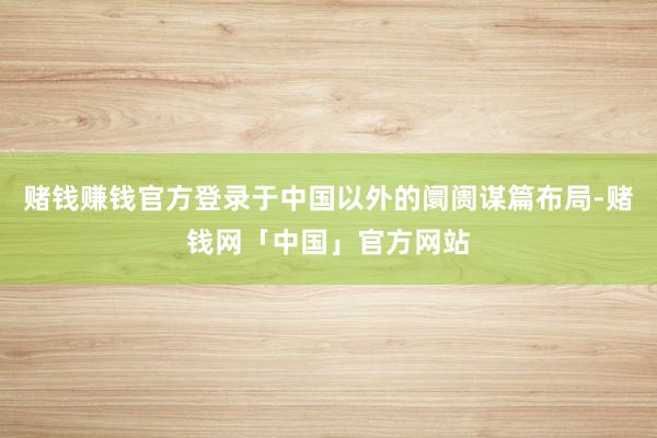 赌钱赚钱官方登录于中国以外的阛阓谋篇布局-赌钱网「中国」官方网站