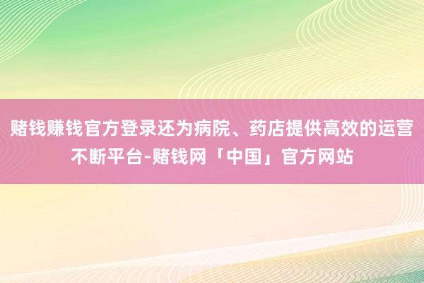 赌钱赚钱官方登录还为病院、药店提供高效的运营不断平台-赌钱网「中国」官方网站