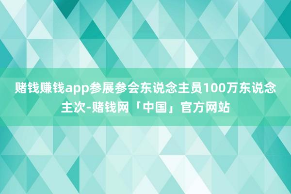 赌钱赚钱app参展参会东说念主员100万东说念主次-赌钱网「中国」官方网站