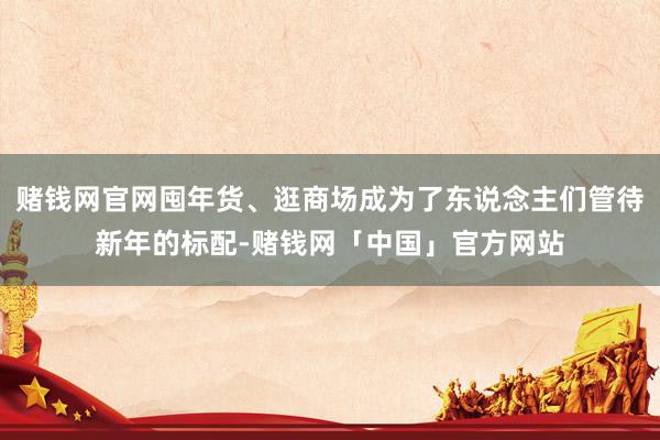 赌钱网官网囤年货、逛商场成为了东说念主们管待新年的标配-赌钱网「中国」官方网站