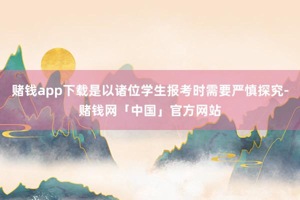 赌钱app下载是以诸位学生报考时需要严慎探究-赌钱网「中国」官方网站