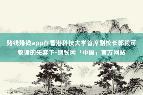 赌钱赚钱app在香港科技大学首席副校长郭毅可教训的先容下-赌钱网「中国」官方网站