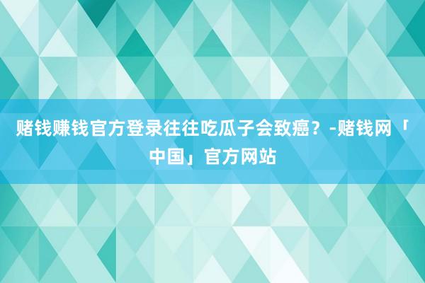 赌钱赚钱官方登录往往吃瓜子会致癌？-赌钱网「中国」官方网站