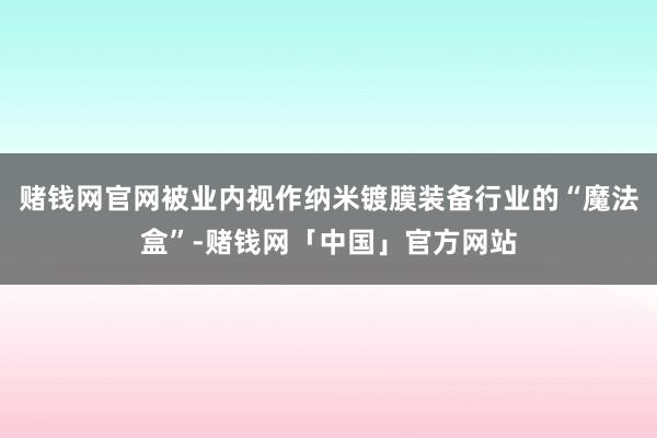 赌钱网官网被业内视作纳米镀膜装备行业的“魔法盒”-赌钱网「中国」官方网站