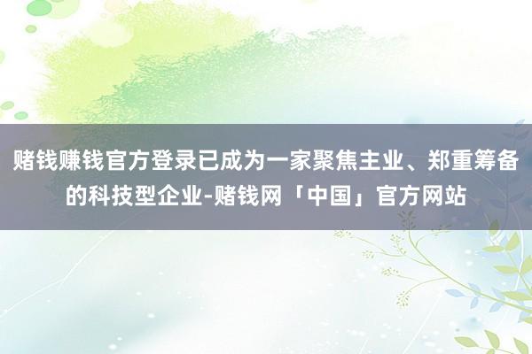 赌钱赚钱官方登录已成为一家聚焦主业、郑重筹备的科技型企业-赌钱网「中国」官方网站