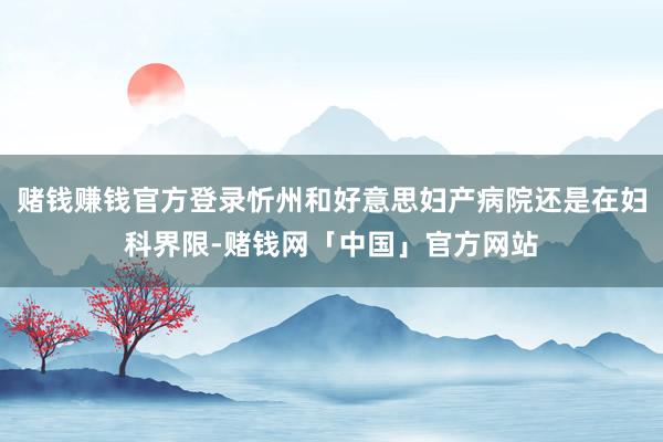 赌钱赚钱官方登录忻州和好意思妇产病院还是在妇科界限-赌钱网「中国」官方网站