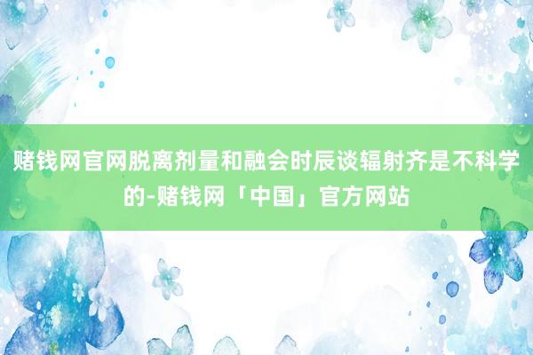 赌钱网官网脱离剂量和融会时辰谈辐射齐是不科学的-赌钱网「中国」官方网站