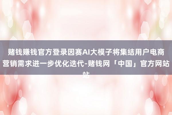 赌钱赚钱官方登录因赛AI大模子将集结用户电商营销需求进一步优化迭代-赌钱网「中国」官方网站