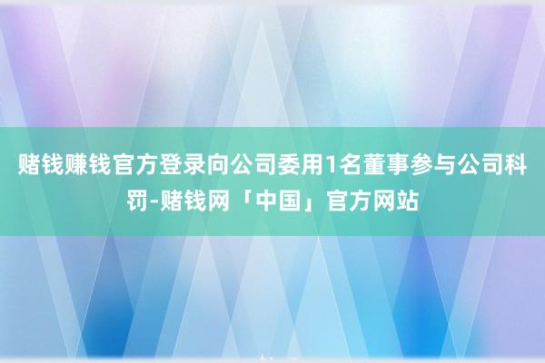 赌钱赚钱官方登录向公司委用1名董事参与公司科罚-赌钱网「中国」官方网站