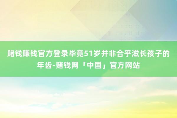 赌钱赚钱官方登录毕竟51岁并非合乎滋长孩子的年齿-赌钱网「中国」官方网站