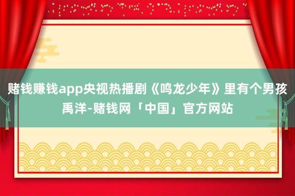 赌钱赚钱app央视热播剧《鸣龙少年》里有个男孩禹洋-赌钱网「中国」官方网站
