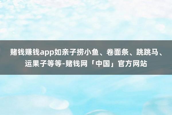 赌钱赚钱app如亲子捞小鱼、卷面条、跳跳马、运果子等等-赌钱网「中国」官方网站