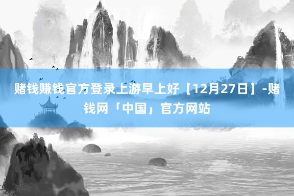 赌钱赚钱官方登录上游早上好【12月27日】-赌钱网「中国」官方网站