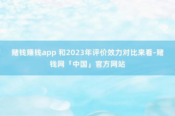 赌钱赚钱app 　　和2023年评价效力对比来看-赌钱网「中国」官方网站