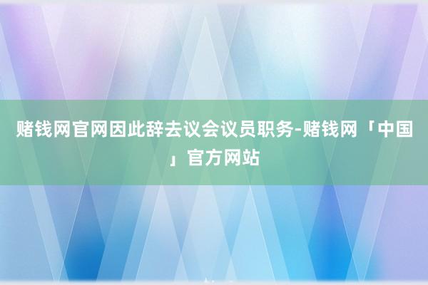 赌钱网官网因此辞去议会议员职务-赌钱网「中国」官方网站