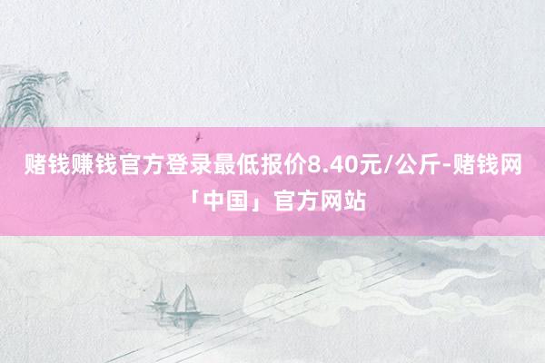 赌钱赚钱官方登录最低报价8.40元/公斤-赌钱网「中国」官方网站