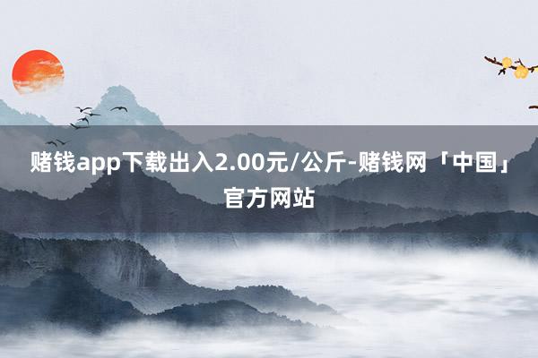 赌钱app下载出入2.00元/公斤-赌钱网「中国」官方网站