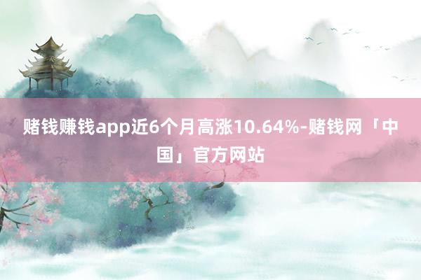 赌钱赚钱app近6个月高涨10.64%-赌钱网「中国」官方网站