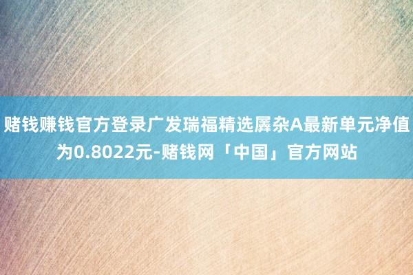 赌钱赚钱官方登录广发瑞福精选羼杂A最新单元净值为0.8022元-赌钱网「中国」官方网站