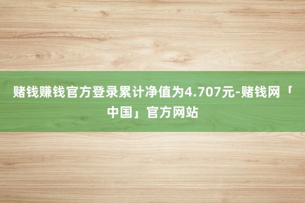 赌钱赚钱官方登录累计净值为4.707元-赌钱网「中国」官方网站