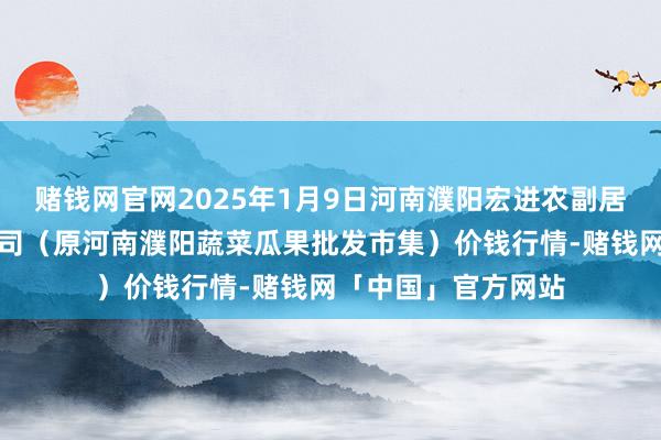 赌钱网官网2025年1月9日河南濮阳宏进农副居品批发市集有限公司(原河南濮阳蔬菜瓜果批发市集)价钱行情-赌钱网「中国」官方网站