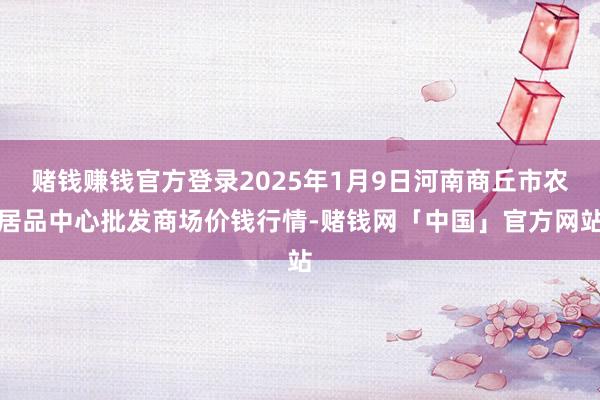 赌钱赚钱官方登录2025年1月9日河南商丘市农居品中心批发商场价钱行情-赌钱网「中国」官方网站