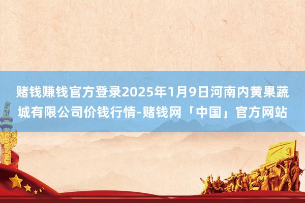 赌钱赚钱官方登录2025年1月9日河南内黄果蔬城有限公司价钱行情-赌钱网「中国」官方网站