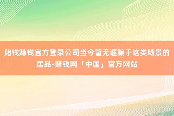 赌钱赚钱官方登录公司当今暂无诓骗于这类场景的居品-赌钱网「中国」官方网站