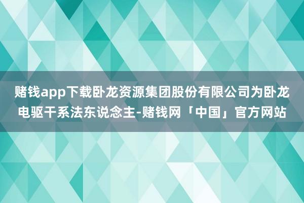 赌钱app下载卧龙资源集团股份有限公司为卧龙电驱干系法东说念主-赌钱网「中国」官方网站