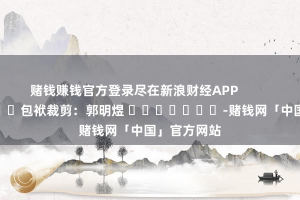 赌钱赚钱官方登录尽在新浪财经APP            						包袱裁剪：郭明煜 							-赌钱网「中国」官方网站