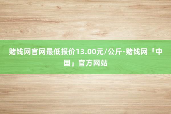 赌钱网官网最低报价13.00元/公斤-赌钱网「中国」官方网站