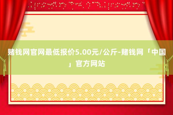 赌钱网官网最低报价5.00元/公斤-赌钱网「中国」官方网站