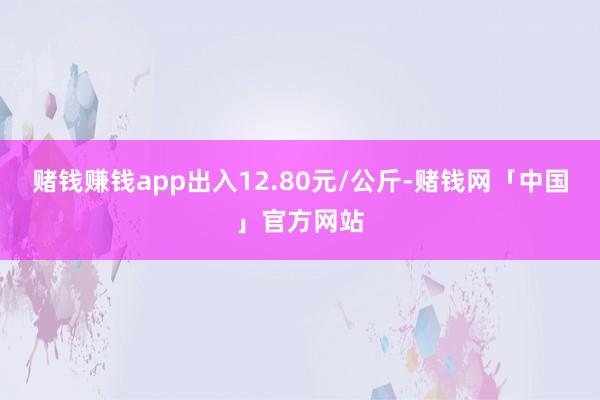 赌钱赚钱app出入12.80元/公斤-赌钱网「中国」官方网站