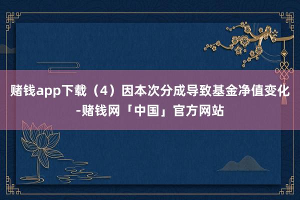赌钱app下载（4）因本次分成导致基金净值变化-赌钱网「中国」官方网站