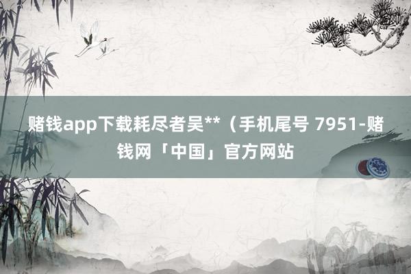 赌钱app下载耗尽者吴**（手机尾号 7951-赌钱网「中国」官方网站