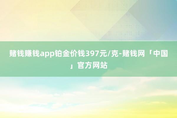 赌钱赚钱app铂金价钱397元/克-赌钱网「中国」官方网站