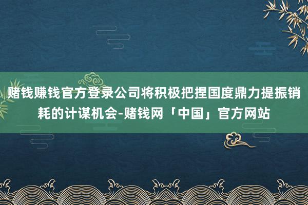 赌钱赚钱官方登录公司将积极把捏国度鼎力提振销耗的计谋机会-赌钱网「中国」官方网站