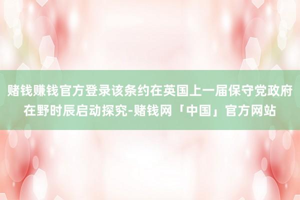 赌钱赚钱官方登录该条约在英国上一届保守党政府在野时辰启动探究-赌钱网「中国」官方网站