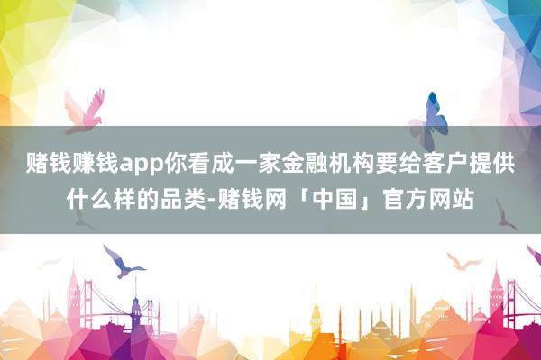 赌钱赚钱app你看成一家金融机构要给客户提供什么样的品类-赌钱网「中国」官方网站