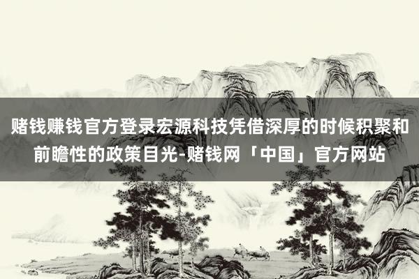 赌钱赚钱官方登录宏源科技凭借深厚的时候积聚和前瞻性的政策目光-赌钱网「中国」官方网站