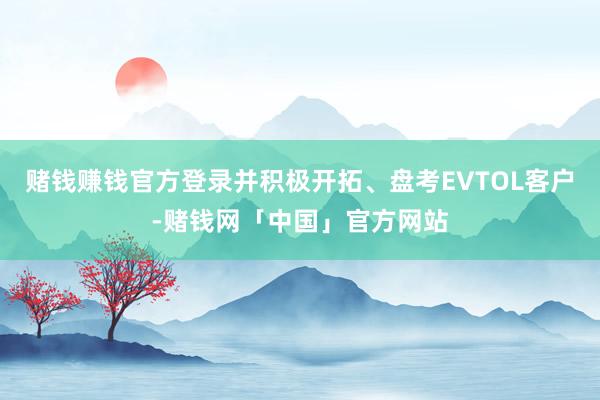 赌钱赚钱官方登录并积极开拓、盘考EVTOL客户-赌钱网「中国」官方网站
