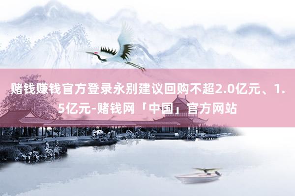 赌钱赚钱官方登录永别建议回购不超2.0亿元、1.5亿元-赌钱网「中国」官方网站