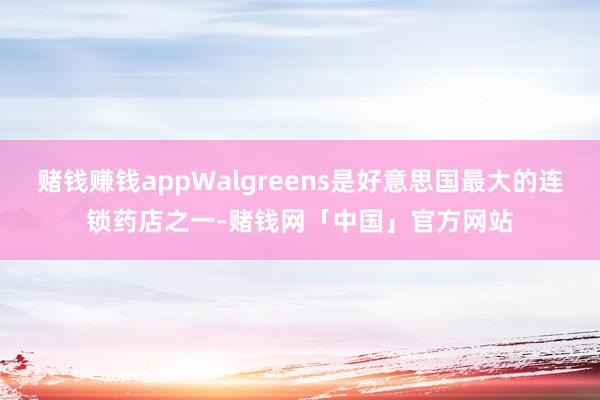 赌钱赚钱appWalgreens是好意思国最大的连锁药店之一-赌钱网「中国」官方网站