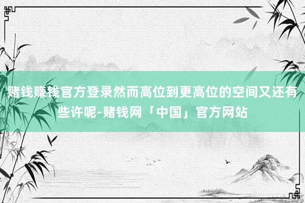 赌钱赚钱官方登录然而高位到更高位的空间又还有些许呢-赌钱网「中国」官方网站