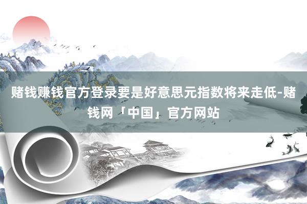 赌钱赚钱官方登录要是好意思元指数将来走低-赌钱网「中国」官方网站